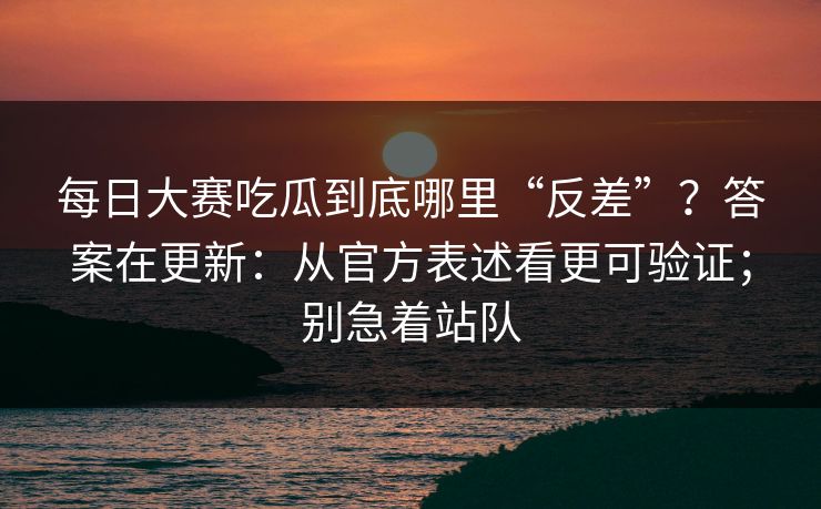 每日大赛吃瓜到底哪里“反差”？答案在更新：从官方表述看更可验证；别急着站队