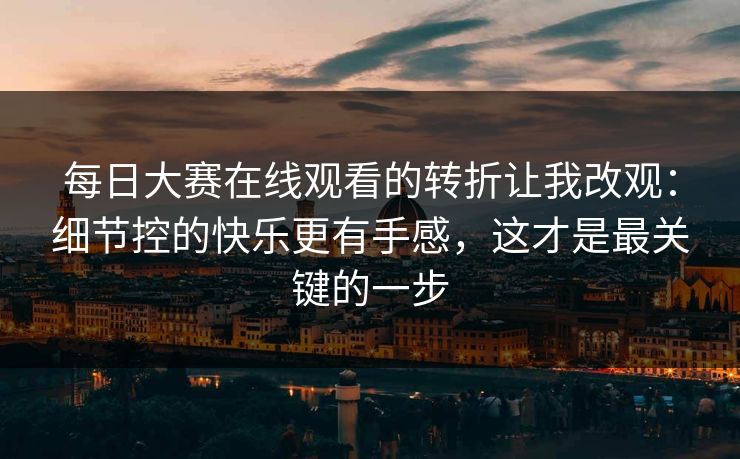 每日大赛在线观看的转折让我改观:细节控的快乐更有手感,这才是最关键的一步 每日大赛在线观看的转折让我改观:细节控的快乐更有手感,这才是最关键的一步