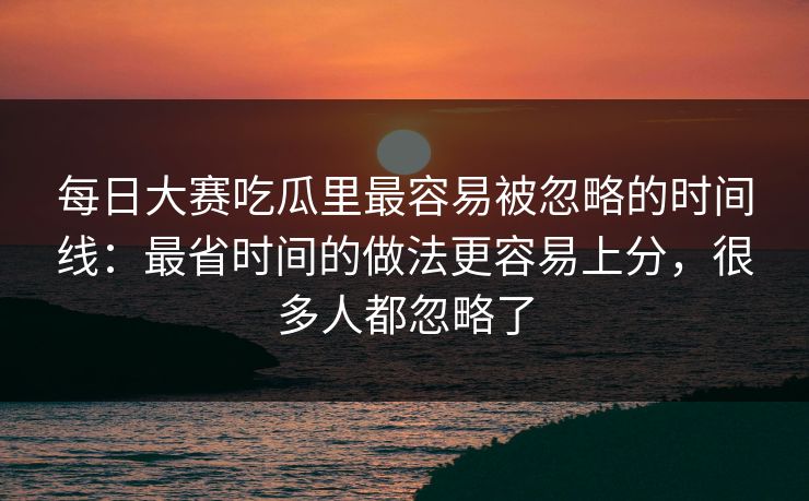 每日大赛吃瓜里最容易被忽略的时间线：最省时间的做法更容易上分，很多人都忽略了
