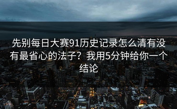 先别每日大赛91历史记录怎么清有没有最省心的法子？我用5分钟给你一个结论
