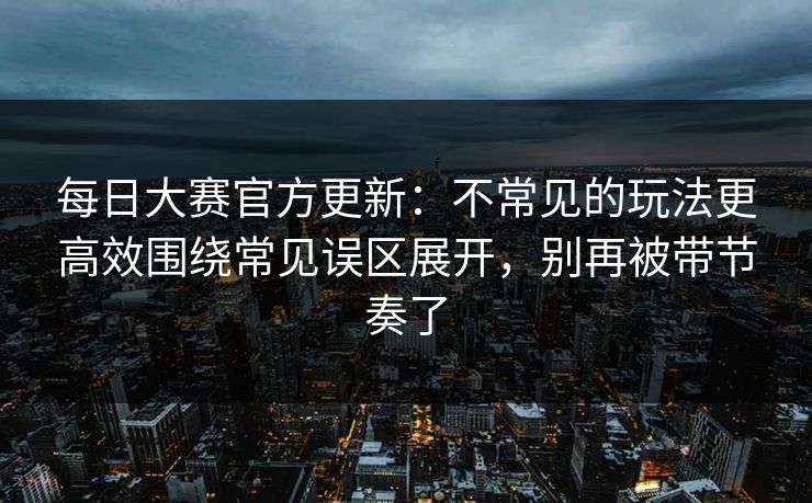 每日大赛官方更新：不常见的玩法更高效围绕常见误区展开，别再被带节奏了