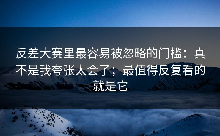 反差大赛里最容易被忽略的门槛:真不是我夸张太会了;最值得反复看的就是它 反差大赛里最容易被忽略的门槛:真不是我夸张太会了;最值得反复看的就是它