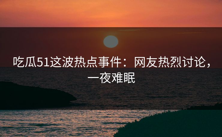 吃瓜51这波热点事件：网友热烈讨论，一夜难眠
