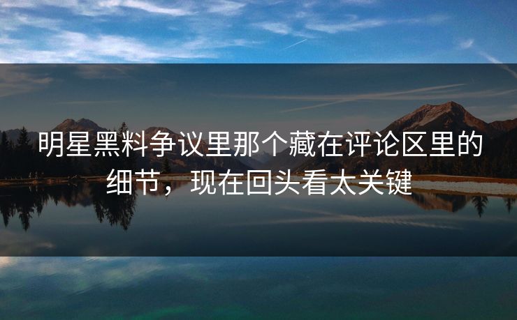 明星黑料争议里那个藏在评论区里的细节，现在回头看太关键