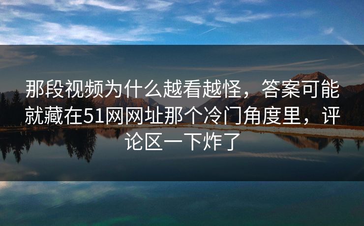 那段视频为什么越看越怪，答案可能就藏在51网网址那个冷门角度里，评论区一下炸了