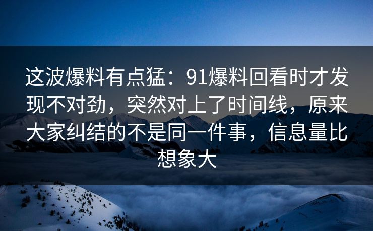 这波爆料有点猛：91爆料回看时才发现不对劲，突然对上了时间线，原来大家纠结的不是同一件事，信息量比想象大