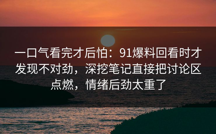 一口气看完才后怕:91爆料回看时才发现不对劲,深挖笔记直接把讨论区点燃,情绪后劲太重了 一口气看完才后怕:91爆料回看时才发现不对劲,深挖笔记直接把讨论区点燃,情绪后劲太重了