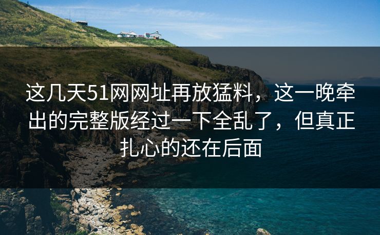 这几天51网网址再放猛料,这一晚牵出的完整版经过一下全乱了,但真正扎心的还在后面 这几天51网网址再放猛料,这一晚牵出的完整版经过一下全乱了,但真正扎心的还在后面