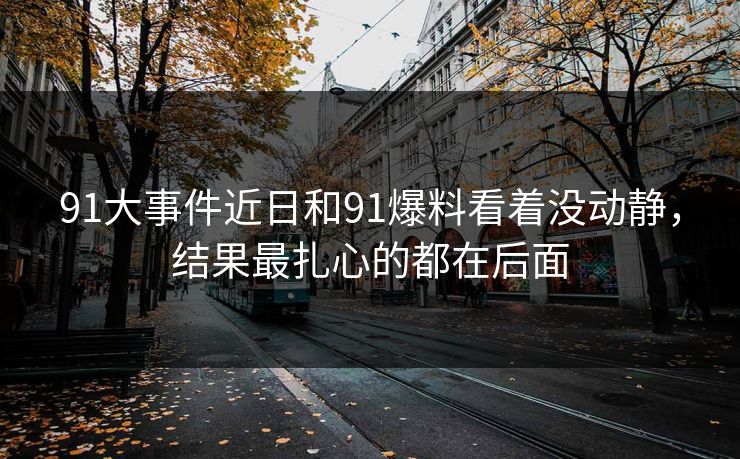 91大事件近日和91爆料看着没动静,结果最扎心的都在后面 91大事件近日和91爆料看着没动静,结果最扎心的都在后面