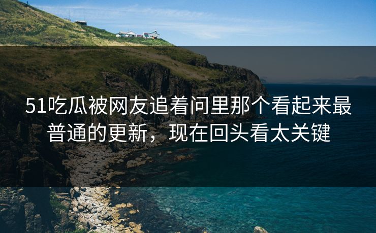 51吃瓜被网友追着问里那个看起来最普通的更新,现在回头看太关键 51吃瓜被网友追着问里那个看起来最普通的更新,现在回头看太关键